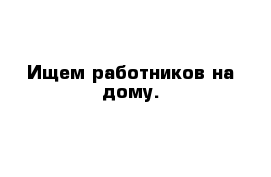 Ищем работников на дому.